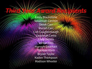 Third Year Award Recipients
Emily Blackstone
Savannah Cannon
Derek Carr
Mariah Carr
Colt Caughenbaugh
Savannah Costa
Cody Dennis
Jordan Ellis
Hannah Gearhart
Thomas Klein
Brylan Taylor
Kaden Thompson
Madison Wheeler
 