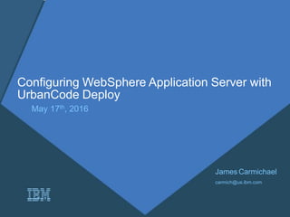 Configuring WebSphere Application Server with
UrbanCode Deploy
May 17th, 2016
James Carmichael
carmich@us.ibm.com
 