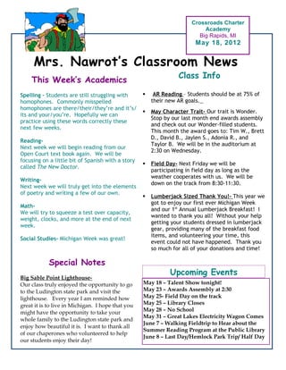 Crossroads Charter
                                                                            Academy
                                                                          Big Rapids, MI
                                                                        May 18, 2012


     Mrs. Nawrot’s Classroom News
                                                                  Class Info
    This Week’s Academics
Spelling – Students are still struggling with          AR Reading – Students should be at 75% of
homophones. Commonly misspelled                        their new AR goals.
homophones are there/their/they’re and it’s/
                                                      May Character Trait- Our trait is Wonder.
its and your/you’re. Hopefully we can
                                                       Stop by our last month end awards assembly
practice using these words correctly these
                                                       and check out our Wonder-filled students.
next few weeks.
                                                       This month the award goes to: Tim W., Brett
                                                       D., David B., Jaylen S., Adonia R., and
Reading-
                                                       Taylor B. We will be in the auditorium at
Next week we will begin reading from our
                                                       2:30 on Wednesday.
Open Court text book again. We will be
focusing on a little bit of Spanish with a story
                                                      Field Day- Next Friday we will be
called The New Doctor.
                                                       participating in field day as long as the
                                                       weather cooperates with us. We will be
Writing-
                                                       down on the track from 8:30-11:30.
Next week we will truly get into the elements
of poetry and writing a few of our own.
                                                      Lumberjack Sized Thank You!- This year we
                                                       got to enjoy our first ever Michigan Week
Math-
                                                       and our 1st Annual Lumberjack Breakfast! I
We will try to squeeze a test over capacity,
                                                       wanted to thank you all! Without your help
weight, clocks, and more at the end of next
                                                       getting your students dressed in lumberjack
week.
                                                       gear, providing many of the breakfast food
                                                       items, and volunteering your time, this
Social Studies- Michigan Week was great!
                                                       event could not have happened. Thank you
                                                       so much for all of your donations and time!

            Special Notes
                                                              Upcoming Events
Big Sable Point Lighthouse-
Our class truly enjoyed the opportunity to go      May 18 – Talent Show tonight!
to the Ludington state park and visit the          May 23 – Awards Assembly at 2:30
lighthouse. Every year I am reminded how           May 25- Field Day on the track
great it is to live in Michigan. I hope that you   May 25 – Library Closes
                                                   May 28 – No School
might have the opportunity to take your
                                                   May 31 – Great Lakes Electricity Wagon Comes
whole family to the Ludington state park and
                                                   June 7 – Walking Fieldtrip to Hear about the
enjoy how beautiful it is. I want to thank all
                                                   Summer Reading Program at the Public Library
of our chaperones who volunteered to help
                                                   June 8 – Last Day/Hemlock Park Trip/ Half Day
our students enjoy their day!
 