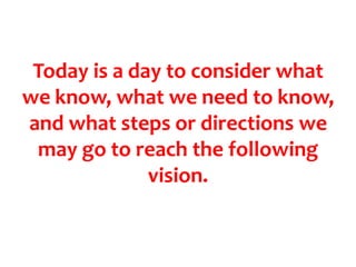 Today is a day to consider what we know, what we need to know, and what steps or directions we may go to reach the following vision. 