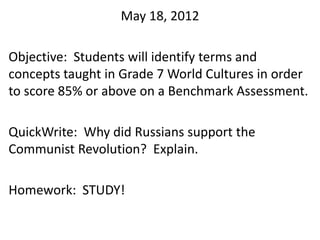 May 18, 2012

Objective: Students will identify terms and
concepts taught in Grade 7 World Cultures in order
to score 85% or above on a Benchmark Assessment.

QuickWrite: Why did Russians support the
Communist Revolution? Explain.

Homework: STUDY!
 