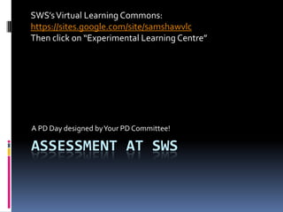 SWS’s Virtual Learning Commons:
https://sites.google.com/site/samshawvlc
Then click on “Experimental Learning Centre”




A PD Day designed by Your PD Committee!

ASSESSMENT AT SWS
 