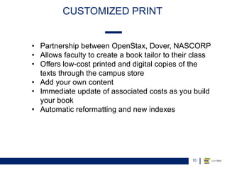 CUSTOMIZED PRINT
10
• Partnership between OpenStax, Dover, NASCORP
• Allows faculty to create a book tailor to their class
• Offers low-cost printed and digital copies of the
texts through the campus store
• Add your own content
• Immediate update of associated costs as you build
your book
• Automatic reformatting and new indexes
 