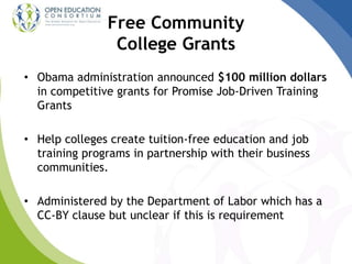 Free Community
College Grants
• Obama administration announced $100 million dollars
in competitive grants for Promise Job-Driven Training
Grants
• Help colleges create tuition-free education and job
training programs in partnership with their business
communities.
• Administered by the Department of Labor which has a
CC-BY clause but unclear if this is requirement
 