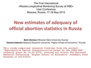 New estimates of adequacy of
official abortion statistics in Russia
Boris Denisov (Moscow State University, Russia)
Victoria Sakevich (National Research University “Higher School of Economics”, Russia)
This study comprises research findings from the project
“Reproductive health characteristics based on the RLMS-HSE”,
research grant No 12-01-0076, carried out within The National
Research University “Higher School of Economics” Academic Fund
Program in 2013/2014
The First International
«Russia Longitudinal Monitoring Survey of HSE»
User Conference
Moscow, Russia, 17-18 May 2013
 