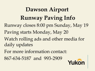 Dawson Airport
Runway Paving Info
Runway closes 8:00 pm Sunday, May 19
Paving starts Monday, May 20
Watch rolling ads and other media for
daily updates
For more information contact:
867-634-5187 and 993-2909
 