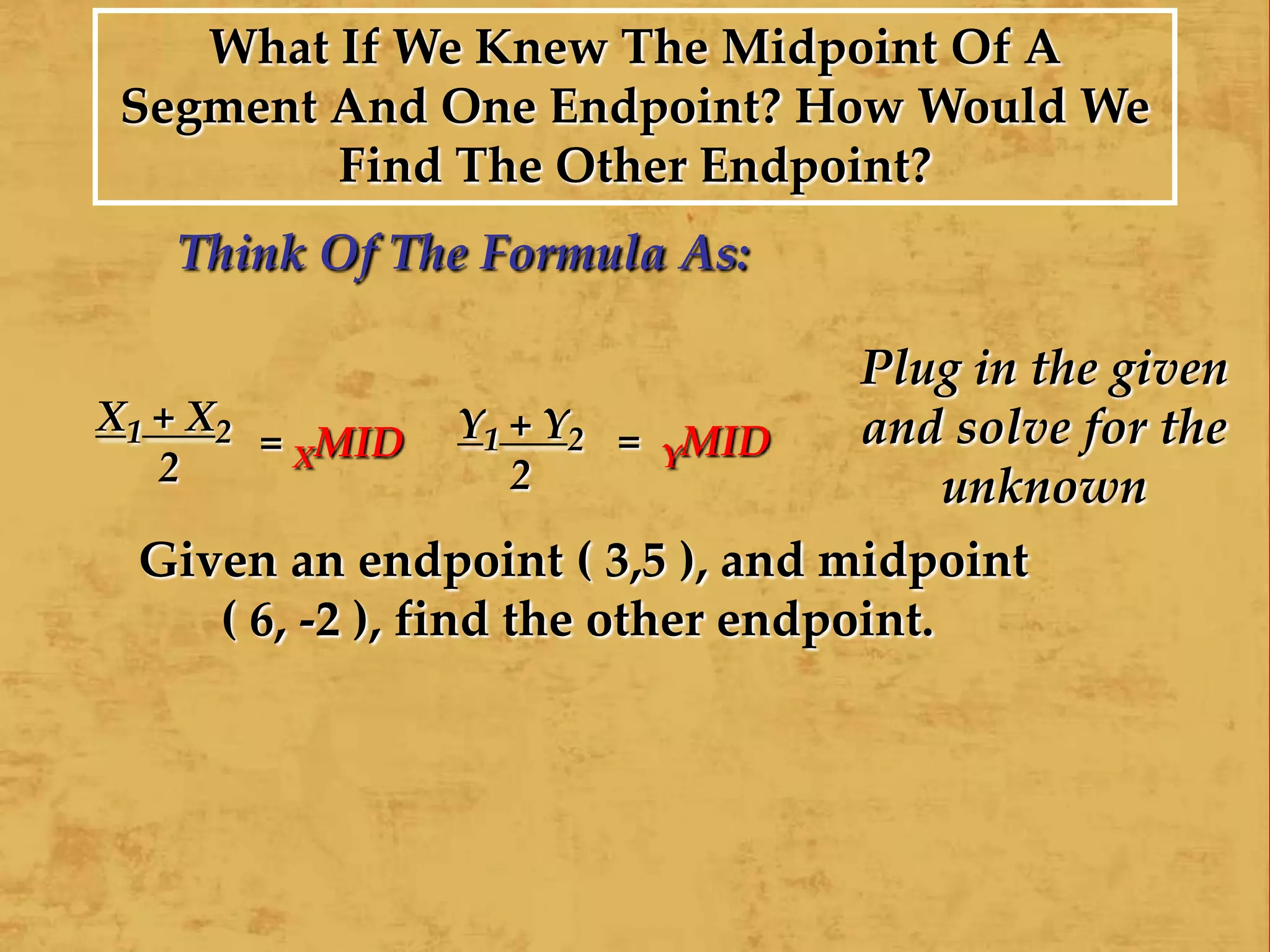 X1 + X2
2
= XMID Y1 + Y2
2
= YMID
What If We Knew The Midpoint Of A
Segment And One Endpoint? How Would We
Find The Other Endpoint?
Think Of The Formula As:
Plug in the given
and solve for the
unknown
Given an endpoint ( 3,5 ), and midpoint
( 6, -2 ), find the other endpoint.
 