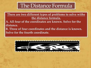 The Distance Formula
There are two different types of problems to solve withe
the distance formula.
A. All four of the coordinates are known. Solve for the
distance.
B. Three of four coordinates and the distance is known.
Solve for the fourth coordinate.
 