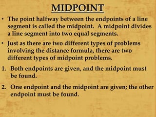 MIDPOINT
• The point halfway between the endpoints of a line
segment is called the midpoint. A midpoint divides
a line segment into two equal segments.
• Just as there are two different types of problems
involving the distance formula, there are two
different types of midpoint problems.
1. Both endpoints are given, and the midpoint must
be found.
2. One endpoint and the midpoint are given; the other
endpoint must be found.
 