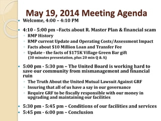 May 19, 2014 Meeting Agenda
 Welcome, 4:00 – 4:10 PM
 4:10 - 5:00 pm –Facts about R. Master Plan & financial scam
◦ RMP History
◦ RMP current Update and Operating Costs/Assessment Impact
◦ Facts about $10 Million Loan and Transfer Fee
◦ Update - the facts of $175K Village Green Bar gift
(30 minutes presentation, plus 20 min Q & A)
 5:00 pm - 5:30 pm – The United Board is working hard to
save our community from mismanagement and financial
ruin
◦ The Truth About the United Mutual Lawsuit Against GRF
◦ Insuring that all of us have a say in our governance
◦ Require GRF to be fiscally responsible with our money in
upgrading and maintaining our facilities
 5:30 pm - 5:45 pm – Conditions of our facilities and services
 5:45 pm - 6:00 pm – Conclusion
 