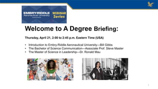 Welcome to A Degree Briefing:
Thursday, April 21, 2:00 to 2:45 p.m. Eastern Time (USA)
• Introduction to Embry-Riddle Aeronautical University—Bill Gibbs
• The Bachelor of Science Communication—Associate Prof. Steve Master
• The Master of Science in Leadership—Dr. Ronald Mau
1
 