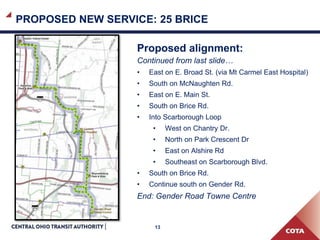 13
PROPOSED NEW SERVICE: 25 BRICE
Proposed alignment:
Continued from last slide…
• East on E. Broad St. (via Mt Carmel East Hospital)
• South on McNaughten Rd.
• East on E. Main St.
• South on Brice Rd.
• Into Scarborough Loop
• West on Chantry Dr.
• North on Park Crescent Dr
• East on Alshire Rd
• Southeast on Scarborough Blvd.
• South on Brice Rd.
• Continue south on Gender Rd.
End: Gender Road Towne Centre
 