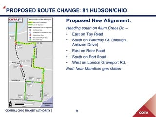 16
PROPOSED ROUTE CHANGE: 81 HUDSON/OHIO
Proposed New Alignment:
Heading south on Alum Creek Dr. –
• East on Toy Road
• South on Gateway Ct. (through
Amazon Drive)
• East on Rohr Road
• South on Port Road
• West on London Groveport Rd.
End: Near Marathon gas station
 