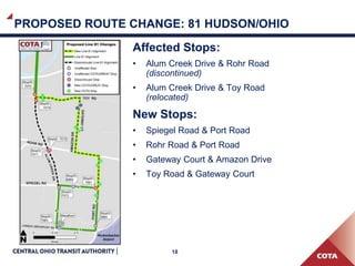 18
PROPOSED ROUTE CHANGE: 81 HUDSON/OHIO
Affected Stops:
• Alum Creek Drive & Rohr Road
(discontinued)
• Alum Creek Drive & Toy Road
(relocated)
New Stops:
• Spiegel Road & Port Road
• Rohr Road & Port Road
• Gateway Court & Amazon Drive
• Toy Road & Gateway Court
 