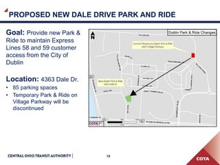 19
PROPOSED NEW DALE DRIVE PARK AND RIDE
Goal: Provide new Park &
Ride to maintain Express
Lines 58 and 59 customer
access from the City of
Dublin
Location: 4363 Dale Dr.
• 85 parking spaces
• Temporary Park & Ride on
Village Parkway will be
discontinued
 