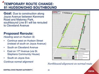 23
TEMPORARY ROUTE CHANGE:
81 HUDSON/OHIO SOUTHBOUND
Goal: Due to construction along
Joyce Avenue between Kenmore
Road and Maloney Park,
southbound Line 81 will be rerouted
to Cleveland Avenue
Proposed Reroute:
Heading west on Hudson St.
• Continue west on Hudson Street
(instead of south on Joyce Avenue)
• South on Cleveland Avenue
• East on 17th Avenue (via St.
Stephens Community House)
• South on Joyce Ave.
Continue normal alignment
Northbound alignment on normal route
 