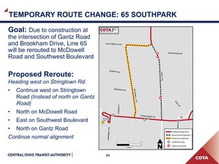 24
Goal: Due to construction at
the intersection of Gantz Road
and Brookham Drive, Line 65
will be rerouted to McDowell
Road and Southwest Boulevard
Proposed Reroute:
Heading west on Stringtown Rd.
• Continue west on Stringtown
Road (Instead of north on Gantz
Road)
• North on McDowell Road
• East on Southwest Boulevard
• North on Gantz Road
Continue normal alignment
TEMPORARY ROUTE CHANGE: 65 SOUTHPARK
 