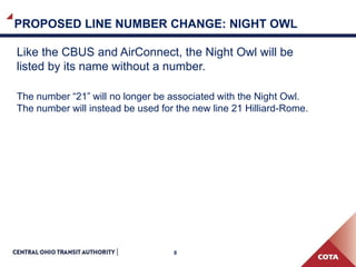 8
PROPOSED LINE NUMBER CHANGE: NIGHT OWL
Like the CBUS and AirConnect, the Night Owl will be
listed by its name without a number.
The number “21” will no longer be associated with the Night Owl.
The number will instead be used for the new line 21 Hilliard-Rome.
 