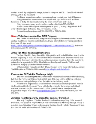 contact is Staff Sgt. (P) Jared T. Benge, Barracks Program NCOIC. The office is located
in Bldg. 246 in the basement.
For Room inspections and service orders please contact your Unit UR person.
Assignments and terminations; lost key or new keys services will be in the
basement of Bldg. 246 basement during the hours of 7:30 a.m. and 4 p.m.
After hour emergency service orders can be called in to 703-696-3263.
For lock outs, contact your first sergeants or go to 1/3 or 4/3 Regimental Staff
duty which is open 24 hours a day, seven days a week.
For additional questions, call 703-696-3557 or 703-696-3558.
New – Volunteers needed for DITB Program
The Dinner in the Barracks program is looking for volunteers to make a home-
cooked meal to our Marines in the barracks. If you interested in providing some tasty
food June 12, sign up at
http://www.perfectpotluck.com/meals.php?t=YYHH6188&v=1dd026a237. For more
information, call 703-697-7342.
Army Ten-Miler Team qualifier series
The first JBM-HH Army Ten-Miler 10K qualifier will be held Friday, June 6, with
the run beginning at 6:35 a.m. from the Fort Myer Fitness Center. The team has 40 slots
available on this year’s joint base team. All runners must be active duty. If a member is
selected to be a part of the JBM-HH ATM team, Family and Morale, Welfare and
Recreation will pay your entry fee for the race.
Other qualifier run dates are July 18 and August 1. For more information, contact
Todd Hopkins at 7013-696-0594 or email todd.a.hopkins.civ@mail.mil.
Firecracker 5K Twinkie Challenge July3
The next run in the JBM-HH Commanders Race series is scheduled for Thursday,
July 3 at the Fort Myer Officers Club at 6:35 a.m. This race will be a 5K, but will also
incorporate an eating challenge of six Twinkies at the half-way mark.
Awards will be presented to the top male and female finishers (runners will eat
six Twinkies at the 2.5K mark). There will also be prizes for the craziest individual
costume, craziest couples costume and craziest group (three or more) costume.
Registration begins May 28 on www.jbmhhmwr.com. For more information, call 703-
696-0594.
Zembiec Pool temporarily closed for summer transition
The Maj. Douglas A. Zembiec Pool will be closed through May 25 for seasonal
transition. The pool will reopen May 26 with summer hours: Monday through Friday 6
a.m. to 6 p.m., Saturday 10 a.m. to 4 p.m., and Sunday closed. Holiday hours are 10 a.m.
to 4 pm. For more information, call 703-693-7351.
 
