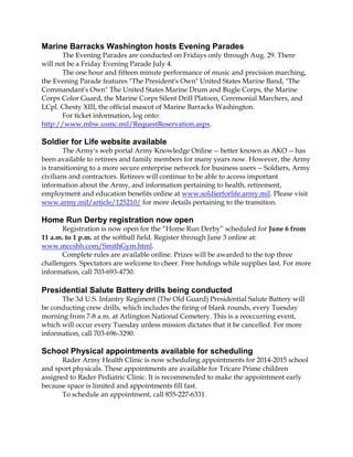 Marine Barracks Washington hosts Evening Parades
The Evening Parades are conducted on Fridays only through Aug. 29. There
will not be a Friday Evening Parade July 4.
The one hour and fifteen minute performance of music and precision marching,
the Evening Parade features "The President's Own" United States Marine Band, "The
Commandant's Own" The United States Marine Drum and Bugle Corps, the Marine
Corps Color Guard, the Marine Corps Silent Drill Platoon, Ceremonial Marchers, and
LCpl. Chesty XIII, the official mascot of Marine Barracks Washington.
For ticket information, log onto:
http://www.mbw.usmc.mil/RequestReservation.aspx.
Soldier for Life website available
The Army's web portal Army Knowledge Online -- better known as AKO -- has
been available to retirees and family members for many years now. However, the Army
is transitioning to a more secure enterprise network for business users -- Soldiers, Army
civilians and contractors. Retirees will continue to be able to access important
information about the Army, and information pertaining to health, retirement,
employment and education benefits online at www.soldierforlife.army.mil. Please visit
www.army.mil/article/125210/ for more details pertaining to the transition.
Home Run Derby registration now open
Registration is now open for the “Home Run Derby” scheduled for June 6 from
11 a.m. to 1 p.m. at the softball field. Register through June 3 online at:
www.mccshh.com/SmithGym.html.
Complete rules are available online. Prizes will be awarded to the top three
challengers. Spectators are welcome to cheer. Free hotdogs while supplies last. For more
information, call 703-693-4730.
Presidential Salute Battery drills being conducted
The 3d U.S. Infantry Regiment (The Old Guard) Presidential Salute Battery will
be conducting crew drills, which includes the firing of blank rounds, every Tuesday
morning from 7-8 a.m. at Arlington National Cemetery. This is a reoccurring event,
which will occur every Tuesday unless mission dictates that it be cancelled. For more
information, call 703-696-3290.
School Physical appointments available for scheduling
Rader Army Health Clinic is now scheduling appointments for 2014-2015 school
and sport physicals. These appointments are available for Tricare Prime children
assigned to Rader Pediatric Clinic. It is recommended to make the appointment early
because space is limited and appointments fill fast.
To schedule an appointment, call 855-227-6331.
 