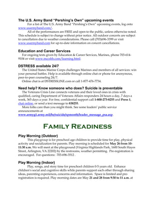 The U.S. Army Band “Pershing’s Own” upcoming events
For a list of The U.S. Army Band “Pershing’s Own” upcoming events, log onto
www.usarmyband.com/.
All of the performances are FREE and open to the public, unless otherwise noted.
This schedule is subject to change without prior notice. All outdoor concerts are subject
to cancellation due to weather considerations. Please call (703)696-3399 or visit
www.usarmyband.com for up-to-date information on concert cancellations.
Education and Career Services
For ongoing tests given by Education & Career Services, Marines, phone 703-614-
9104 or visit www.mccshh.com/learning.html.
DSTRESS available 24/7
The United States Marine Corps challenges Marines and members of all services: win
your personal battles. Help is available through online chat or phone for anonymous,
peer-to-peer counseling 24/7.
Online chat is at DSTRESSLINE.com or call 1-877-476-7734.
Need help? Know someone who does? Suicide is preventable
The Veterans Crisis Line connects veterans and their loved ones in crisis with
qualified, caring Department of Veterans Affairs responders 24 hours a day, 7 days a
week, 365 days a year. For free, confidential support call 1-800-273-8255 and Press 1,
chat online, or send a text message to 838255.
More folks care than you might think. See some leaders’ public service
announcements at
www.armyg1.army.mil/hr/suicide/spmonth/leader_message_psa.asp.
Family Readiness
Play Morning (Outdoor)
This playgroup is for preschool age children to provide time for play, physical
activity and socialization for parents. Play morning is scheduled for May 26 from 10-
11:30 a.m. We will meet at the playground (Virginia Highlands Park, 1600 South Hayes
Street, Arlington, VA 22202) by the restrooms, weather permitting. Pre-registration is
encouraged. For questions: 703-696-3512 .
Play Morning (Indoor)
Play, songs, and story time for preschool children 0-5 years old. Enhance
children’s social and cognitive skills while parents support each other through sharing
ideas, parenting experiences, concerns and information. Space is limited and pre-
registration is required. Play morning dates are May 21 and 28 from 9:30 to 11 a.m. at
 