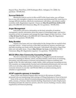 Sequoia Plaza, Third Floor, 2100 Washington Blvd., Arlington, VA 22204. For
questions: 703-696-3512 .
Survival Skills101
Missing the tools to survive in this world? In this 4-part series, you will learn
how to use your strengths to improve your personal and professional life. Learn how to
manage difficult emotions, effectively communicate with others, and enhance conflict
resolution skills. Registration required. Classes are May 22 and 29 from 12:30 to 2:30
p.m. at the JBM-HH ACS Classroom, Bldg. 201. For questions: 703-696-3512.
Anger Management
Individuals will receive information on the basic principles of emotions
management, specific information about the impact of unmanaged anger, and receive
resources on how to recognize and manage the anger triggers in their own lives. Class
is May 21 from 9 to 11 a.m. in the JBM-HH ACS Classroom, Bldg. 201. Registration
required. For questions: 703-696-3512.
Baby Bundles
Prepare your home and your relationship for the changes that are needed when
your baby arrives. A brief overview of the labor and delivery process, newborn care
and baby proofing your home will be discussed. Individuals will receive a bag of free
baby care and safety items. Class is May 30 from 1 to 3 p.m. in the JBM-HH ACS
Classroom, Bldg. 201. Registration required. For questions: 703-696-3512.
MCCS Offers New Community Counseling Program
The new Community Counseling Program is designed to provide increased
access to counseling for Marines, sailors, and their families, and to focus on screening,
prevention, and intervention of stressors and problems to improve readiness and
quality of life. We offer individual, couple, family, child, and group counseling services.
All counselors are independently licensed and credentialed professionals who can work
with you to develop a plan and find solutions to meet your needs and help you
overcome stressors in your life. Call 703-614-7204 for an initial screening and to
schedule an appointment.
ACAP supports spouses in transition
Army Career and Alumni Program offers services to the spouses of military
personnel who are transitioning: both retiring or ETSing (Expiration of Term in Service).
Some of the services offered to transitioning spouses include one-on-one assistance
with a resume, a Veterans Affairs benefits briefing, Department of Labor Employment
Workshop (includes the interview process, dress for success, building a resume, salary
negotiation) and financial planning.
 