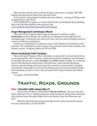 More services include classes on home buying, credit scores, investing, TRICARE,
finding and applying for federal jobs and much more.
If your spouse is preparing to transition from the military -- retiring or ETSing, make
an appointment with ACAP.
Call 703-696-0973 to register or visit the ACAP Center at 232 McNair Road, Building
404 on the Fort Myer portion of the joint base. See
www.facebook.com/ArmyCareerandAlumniProgram.
Anger Management workshops offered
Marine & Family Programs offers anger management workshops weekly,
Wednesdays from 9 to 11 a.m. The workshops are designed to teach eight tools for
managing anger. Participants may start at any time, but must attend all eight sessions to
receive a certificate of completion.
Sessions are in Building 12’s conference room on the Henderson Hall portion of the
joint base. The workshops are open to active duty personnel, their family members, and
military retirees. To register, please call 703-614-7204.
Stress workshops held Tuesdays
Marine & Family Programs offers workshops on coping with work and family stress
on an ongoing basis. The 12-session, evidence-based series, designed to teach strategies
for dealing with stressors, is held Tuesdays, from 2:30 to 4 p.m., in Bldg. 12’s conference
room on the Henderson Hall portion of the joint base. Topics include identifying
stressors, deep breathing and muscle relaxation, assertive communication, changing
yourself talk, eating right, exercise and developing a personal stress management plan.
The workshops are open to active duty personnel, their family members and military
retirees.
To register, call 703-614-7204.
Traffic, Roads, Grounds
New – Possible traffic delays May 21
The Iwo Jima 7K Race is scheduled for May 21 at 6:30 a.m. The race route will
begin at the Cpl. Terry L. Smith Gymnasium on the Henderson Hall portion of the joint
base and head down through Wright Gate to the Marine Corps War Memorial and
back.
Motorists should be advised and remember to slow down around the runners.
For more information, call 703-614-5959.
 