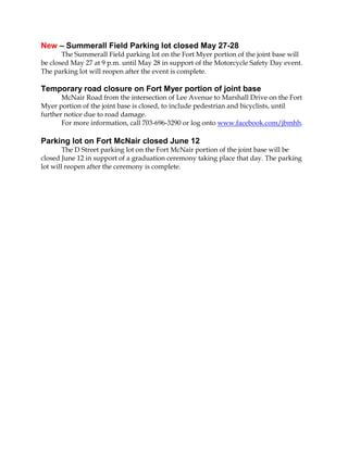 New – Summerall Field Parking lot closed May 27-28
The Summerall Field parking lot on the Fort Myer portion of the joint base will
be closed May 27 at 9 p.m. until May 28 in support of the Motorcycle Safety Day event.
The parking lot will reopen after the event is complete.
Temporary road closure on Fort Myer portion of joint base
McNair Road from the intersection of Lee Avenue to Marshall Drive on the Fort
Myer portion of the joint base is closed, to include pedestrian and bicyclists, until
further notice due to road damage.
For more information, call 703-696-3290 or log onto www.facebook.com/jbmhh.
Parking lot on Fort McNair closed June 12
The D Street parking lot on the Fort McNair portion of the joint base will be
closed June 12 in support of a graduation ceremony taking place that day. The parking
lot will reopen after the ceremony is complete.
 