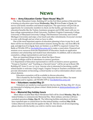 News
New – Army Education Center 'Open House' May 21
The Army Education Center, Building 417 on the Fort Myer portion of the joint base,
is hosting an education open house Wednesday, May 21 from 9 a.m. to 2 p.m., for
service and family members and federal employees. The open house will provide an
opportunity for community members to check out the facility, get information on
education benefits like the Tuition Assistance program and GI Bill, meet with our on-
base college representatives (Park University, Northern Virginia Community College,
University of Maryland University College, Old Dominion University and Central
Michigan University) and enjoy a free lunch and other refreshments. Everyone's invited
to come walk though and see what we have to offer.
One of the most important aspects of education planning is how to pay for it, and
there will be two financial aid information sessions during the day: one from 10 to 11
a.m. and one from 1 to 2 p.m. Seats are limited, so an RSVP is required. Contact Tim
Battle at 703-696-1579 or tim.battle1@us.army.mil to make a reservation. Financial aid
sessions cover resources from the Department of Education, hands-on application
assistance and scholarship and student loan information. In addition, talk to education
counselors, college representatives and much more.
Here are important things to know about the Open House:
Five local colleges will be in attendance to answer questions.
U.S. Department of Education representatives will be on hand to answer questions.
“Troops to Teachers” and “Teaching as a Second Career” will be set up in Room 108,
Building 417, from 11 a.m. to 1 p.m. Anyone who is interested in becoming a public
school teacher is welcome. Greg Coogan, Virginia Troops to Teachers coordinator will
provide information on becoming a school teacher as well as information about various
school districts.
Education counselors will be available to discuss education.
This is hosted by the Fort Myer Army Education Services Office. For more
information and to register, call 703-696-1579 or Tim.Battle1@us.army.mil.
New – Volunteers needed May 21
Volunteers are needed as road guards for the Iwo Jima 7K Race May 21st. If you
are interested in helping out, please contact Akida Jordan at akida.jordan@usmc.mil or
703-614-5959.
New – Memorial Day holiday hours
Most offices on Joint Base Myer-Henderson Hall will be closed Monday, May 26, a
federal holiday to commemorate Memorial Day. Most military activities will have
curtailed operations Friday, May 23. The following facilities and places of business
have reported open or closed hours for this federal holiday weekend May 23-26.
Unless otherwise noted, this list applies to May 26. This list is not all encompassing,
please check with the facility you wish to visit for more details.
 