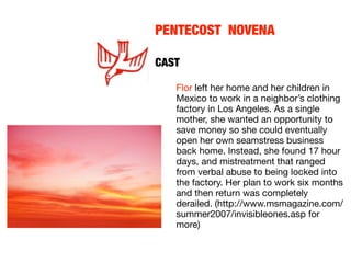 PENTECOST NOVENA
	  	    	    	    	
CAST

   Flor left her home and her children in
   Mexico to work in a neighbor’s clothing
   factory in Los Angeles. As a single
   mother, she wanted an opportunity to
   save money so she could eventually
   open her own seamstress business
   back home. Instead, she found 17 hour
   days, and mistreatment that ranged
   from verbal abuse to being locked into
   the factory. Her plan to work six months
   and then return was completely
   derailed. (http://www.msmagazine.com/
   summer2007/invisibleones.asp for
   more)
 