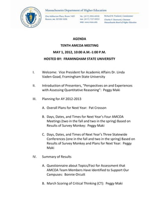 AGENDA
TENTH AMCOA MEETING
MAY 1, 2012, 10:00 A.M.-1:00 P.M.
HOSTED BY: FRAMINGHAM STATE UNIVERSITY
I. Welcome: Vice President for Academic Affairs Dr. Linda
Vaden-Goad, Framingham State University
II. Introduction of Presenters, “Perspectives on and Experiences
with Assessing Quantitative Reasoning”: Peggy Maki
III. Planning for AY 2012-2013
A. Overall Plans for Next Year: Pat Crosson
B. Days, Dates, and Times for Next Year’s Four AMCOA
Meetings (two in the fall and two in the spring) Based on
Results of Survey Monkey: Peggy Maki
C. Days, Dates, and Times of Next Year’s Three Statewide
Conferences (one in the fall and two in the spring) Based on
Results of Survey Monkey and Plans for Next Year: Peggy
Maki
IV. Summary of Results
A. Questionnaire about Topics/Foci for Assessment that
AMCOA Team Members Have Identified to Support Our
Campuses: Bonnie Orcutt
B. March Scoring of Critical Thinking (CT): Peggy Maki
 