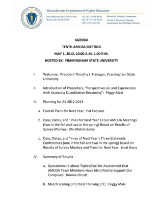 AGENDA
TENTH AMCOA MEETING
MAY 1, 2012, 10:00 A.M.-1:00 P.M.
HOSTED BY: FRAMINGHAM STATE UNIVERSITY
I. Welcome: President Timothy J. Flanagan, Framingham State
University
II. Introduction of Presenters, “Perspectives on and Experiences
with Assessing Quantitative Reasoning”: Peggy Maki
III. Planning for AY 2012-2013
a. Overall Plans for Next Year: Pat Crosson
b. Days, Dates, and Times for Next Year’s Four AMCOA Meetings
(two in the fall and two in the spring) Based on Results of
Survey Monkey: Mo Melvin Sowa
c. Days, Dates, and Times of Next Year’s Three Statewide
Conferences (one in the fall and two in the spring) Based on
Results of Survey Monkey and Plans for Next Year: Neal Bruss
IV. Summary of Results
a. Questionnaire about Topics/Foci for Assessment that
AMCOA Team Members Have Identified to Support Our
Campuses: Bonnie Orcutt
b. March Scoring of Critical Thinking (CT): Peggy Maki
 