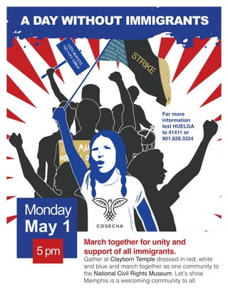 XXB BB
May 1
Monday
STRIKE
March together for unity and
support of all immigrants.
Gather at Clayborn Temple dressed in red, white
and blue and march together as one community to
the National Civil Rights Museum. Let’s show
Memphis is a welcoming community to all.
For more
information
text HUELGA
to 41411 or
901.828.3324
5 pm
¡SIN
MANOS,
NO
HAY
OBRA!
A DAY WITHOUT IMMIGRANTS
 