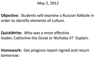 May 2, 2012

Objective: Students will examine a Russian folktale in
order to identify elements of culture.

QuickWrite: Who was a more effective
leader, Catherine the Great or Nicholas II? Explain.

Homework: Get progress report signed and return
tomorrow.
 