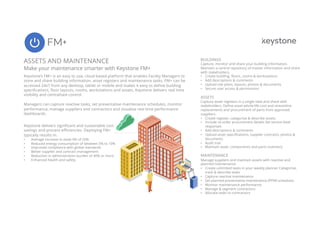 FM+
1
ASSETS AND MAINTENANCE
Make your maintenance smarter with Keystone FM+
BUILDINGS
Capture, monitor and share your building information.
Maintain a central repository of master information and share
with stakeholders.
• Create building, floors, rooms & workstations
• Add descriptions & comments
• Upload site plans, layouts, photos & documents
• Secure user access & permissions
ASSETS
Capture asset registers in a single view and share with
stakeholders. Define asset whole-life cost and streamline
replacements and procurement of parts from approved
suppliers.
• Create register, categorise & describe assets
• Include re-order procurement details Set service level
responses
• Add descriptions & comments
• Upload asset specifications, supplier contracts, photos &
documents
• Audit trail
• Maintain asset. components and parts inventory
MAINTENANCE
Manage suppliers and maintain assets with reactive and
planned maintenance.
• Create unlimited tasks in your weekly planner Categorise,
track & describe tasks
• Capture reactive maintenance
• Set planned preventative maintenance (PPM) schedules
• Monitor maintenance performance
• Manage & segment contractors
• Allocate tasks to contractors
Keystone’s FM+ is an easy to use, cloud based platform that enables Facility Managers to
store and share building information, asset registers and maintenance tasks. FM+ can be
accessed 24x7 from any desktop, tablet or mobile and makes it easy to define building
specifications, floor layouts, rooms, workstations and assets. Keystone delivers real time
visibility and centralised control.
Managers can capture reactive tasks, set preventative maintenance schedules, monitor
performance, manage suppliers and contractors and visualise real time performance
dashboards.
Keystone delivers significant and sustainable cost
savings and process efficiencies. Deploying FM+
typically results in:
• Average increase in asset life of 20%
• Reduced energy consumption of between 5% to 10%
• Improved compliance with global standards
• Better supplier and contract management
• Reduction in administration burden of 40% or more
• Enhanced health and safety
 