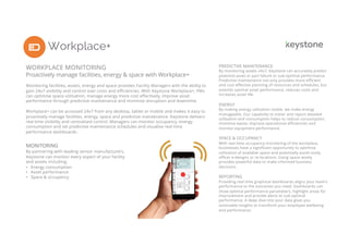 Workplace+
2
WORKPLACE MONITORING
Proactively manage facilities, energy & space with Workplace+
Monitoring facilities, assets, energy and space provides Facility Managers with the ability to
gain 24x7 visibility and control over costs and efficiencies. With Keystone Workplace+, FMs
can optimise space utilisation, manage energy more cost effectively, improve asset
performance through predictive maintenance and minimise disruption and downtime.
Workplace+ can be accessed 24x7 from any desktop, tablet or mobile and makes it easy to
proactively manage facilities, energy, space and predictive maintenance. Keystone delivers
real time visibility and centralised control. Managers can monitor occupancy, energy
consumption and set predictive maintenance schedules and visualise real time
performance dashboards.
MONITORING
By partnering with leading sensor manufacturers,
Keystone can monitor every aspect of your facility
and assets including:
• Energy consumption
• Asset performance
• Space & occupancy
PREDICTIVE MAINTENANCE
By monitoring assets 24x7, Keystone can accurately predict
potential asset or part failure or sub-optimal performance.
Predictive maintenance not only provides more efficient
and cost effective planning of resources and schedules, but
extends optimal asset performance, reduces costs and
increases asset life.
ENERGY
By making energy utilisation visible, we make energy
manageable. Our capability to meter and report detailed
utilisation and consumption helps to reduce consumption,
minimise waste, improve operational efficiencies and
monitor equipment performance.
SPACE & OCCUPANCY
With real time occupancy monitoring of the workplace,
businesses have a significant opportunity to optimise
utilisation of available space and potentially avoid costly
officer e-designs or re-locations. Using space wisely
provides powerful data to make informed business
decisions.
REPORTING
Providing real time graphical dashboards aligns your team’s
performance to the outcomes you need. Dashboards can
show optimal performance parameters, highlight areas for
improvement and provide alerts to sub-optimal
performance. A deep dive into your data gives you
actionable insights to transform your employee wellbeing
and performance.
 
