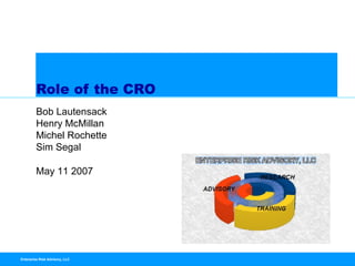 Role of the CRO
         Bob Lautensack
         Henry McMillan
         Michel Rochette
         Sim Segal

         May 11 2007




Enterprise Risk Advisory, LLC
 