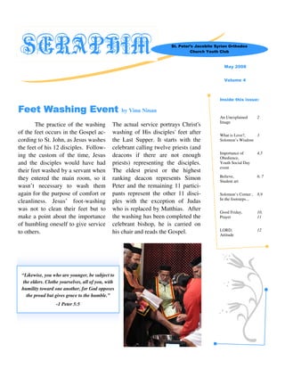 SERAPHIM                                                              St. Peter’s Jacobite Syrian Orthodox
                                                                                Church Youth Club



                                                                                                May 2008


                                                                                                Volume 4



                                                                                             Inside this issue:

Feet Washing Event                                  by Vinu Ninan
                                                                                             An Unexplained        2
                                                                                             Image
        The practice of the washing            The actual service portrays Christ's
of the feet occurs in the Gospel ac-           washing of His disciples' feet after          What is Love?,   3
cording to St. John, as Jesus washes           the Last Supper. It starts with the           Solomon’s Wisdom
the feet of his 12 disciples. Follow-          celebrant calling twelve priests (and
                                                                                             Importance of         4,5
ing the custom of the time, Jesus              deacons if there are not enough               Obedience,
and the disciples would have had               priests) representing the disciples.          Youth Social Day
                                                                                             event
their feet washed by a servant when            The eldest priest or the highest
                                                                                             Believe,              6, 7
they entered the main room, so it              ranking deacon represents Simon               Student art
wasn’t necessary to wash them                  Peter and the remaining 11 partici-
again for the purpose of comfort or            pants represent the other 11 disci-           Solomon’s Corner ,    8,9
                                                                                             In the footsteps...
cleanliness. Jesus’ foot-washing               ples with the exception of Judas
was not to clean their feet but to             who is replaced by Matthias. After            Good Friday,          10,
make a point about the importance              the washing has been completed the            Prayer                11
of humbling oneself to give service            celebrant bishop, he is carried on
                                                                                             LORD,                 12
to others.                                     his chair and reads the Gospel.               Attitude




 “Likewise, you who are younger, be subject to
  the elders. Clothe yourselves, all of you, with
 humility toward one another, for God opposes
    the proud but gives grace to the humble.”
                  -1 Peter 5:5
 