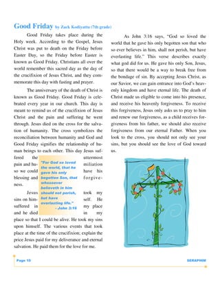Good Friday by Zack Kodiyattu (7th grade)
       Good Friday takes place during the                   As John 3:16 says, “God so loved the
Holy week. According to the Gospel, Jesus           world that he gave his only begotten son that who
Christ was put to death on the Friday before        so ever believes in him, shall not perish, but have
Easter Day, so the Friday before Easter is          everlasting life.” This verse describes exactly
known as Good Friday. Christians all over the       what god did for us. He gave his only Son, Jesus,
world remember this sacred day as the day of        so that there would be a way to break free from
the crucifixion of Jesus Christ, and they com-      the bondage of sin. By accepting Jesus Christ, as
memorate this day with fasting and prayer.          our Savior, we can gain entrance into God’s heav-
       The anniversary of the death of Christ is    enly kingdom and have eternal life. The death of
known as Good Friday. Good Friday is cele-          Christ made us eligible to come into his presence,
brated every year in our church. This day is        and receive his heavenly forgiveness. To receive
meant to remind us of the crucifixion of Jesus      this forgiveness, Jesus only asks us to pray to him
Christ and the pain and suffering he went           and renew our forgiveness, as a child receives for-
through. Jesus died on the cross for the salva-     giveness from his father, we should also receive
tion of humanity. The cross symbolizes the          forgiveness from our eternal Father. When you
reconciliation between humanity and God and         look to the cross, you should not only see your
Good Friday signifies the relationship of hu-       sins, but you should see the love of God toward
man beings to each other. This day Jesus suf-       us.
fered     the                        uttermost
               "For God so loved
pain and hu-                         miliation
               the world, that he
so we could gave his only            have his
blessing and begotten Son, that f o r g i v e -
               whosoever
ness.
              believeth in him
       Jesus should not perish,        took my
sins on him- but have                  self. He
               everlasting life."
suffered in            - John 3:16
                                       my place
and he died                            in     my
place so that I could be alive. He took my sins
upon himself. The various events that took
place at the time of the crucifixion; explain the
price Jesus paid for my deliverance and eternal
salvation. He paid them for the love for me.

 Page 10                                                                                    SERAPHIM
 