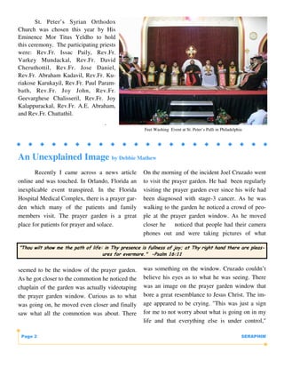 St. Peter’s Syrian Orthodox
Church was chosen this year by His
Eminence Mor Titus Yeldho to hold
this ceremony. The participating priests
were: Rev.Fr. Issac Paily, Rev.Fr.
Varkey Mundackal, Rev.Fr. David
Cheruthottil, Rev.Fr. Jose Daniel,
Rev.Fr. Abraham Kadavil, Rev.Fr. Ku-
riakose Karukayil, Rev.Fr. Paul Param-
bath, Rev.Fr. Joy John, Rev.Fr.
Geevarghese Chalisseril, Rev.Fr. Joy
Kalappurackal, Rev.Fr. A.E. Abraham,
and Rev.Fr. Chattathil.
                                     .
                                                      Feet Washing Event at St. Peter’s Palli in Philadelphia




An Unexplained Image by Debbie Mathew
       Recently I came across a news article          On the morning of the incident Joel Cruzado went
online and was touched. In Orlando, Florida an        to visit the prayer garden. He had been regularly
inexplicable event transpired. In the Florida         visiting the prayer garden ever since his wife had
Hospital Medical Complex, there is a prayer gar-      been diagnosed with stage-3 cancer. As he was
den which many of the patients and family             walking to the garden he noticed a crowd of peo-
members visit. The prayer garden is a great           ple at the prayer garden window. As he moved
place for patients for prayer and solace.             closer he     noticed that people had their camera
                                                      phones out and were taking pictures of what

"Thou wilt show me the path of life: in Thy presence is fullness of joy; at Thy right hand there are pleas-
                                    ures for evermore." -Psalm 16:11


seemed to be the window of the prayer garden.         was something on the window. Cruzado couldn’t
As he got closer to the commotion he noticed the      believe his eyes as to what he was seeing. There
chaplain of the garden was actually videotaping       was an image on the prayer garden window that
the prayer garden window. Curious as to what          bore a great resemblance to Jesus Christ. The im-
was going on, he moved even closer and finally        age appeared to be crying. "This was just a sign
saw what all the commotion was about. There           for me to not worry about what is going on in my
                                                      life and that everything else is under control,"

 Page 2                                                                                                     SERAPHIM
 