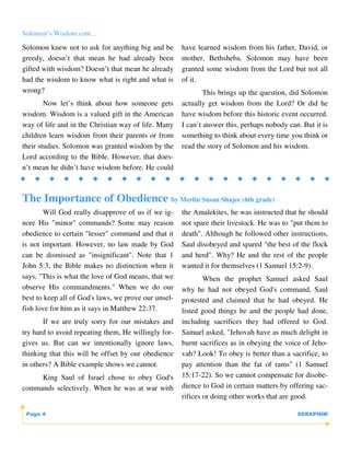 Solomon’s Wisdom cont...

Solomon knew not to ask for anything big and be       have learned wisdom from his father, David, or
greedy, doesn’t that mean he had already been         mother, Bethsheba. Solomon may have been
gifted with wisdom? Doesn’t that mean he already      granted some wisdom from the Lord but not all
had the wisdom to know what is right and what is      of it.
wrong?                                                        This brings up the question, did Solomon
        Now let’s think about how someone gets        actually get wisdom from the Lord? Or did he
wisdom. Wisdom is a valued gift in the American       have wisdom before this historic event occurred.
way of life and in the Christian way of life. Many    I can’t answer this, perhaps nobody can. But it is
children learn wisdom from their parents or from      something to think about every time you think or
their studies. Solomon was granted wisdom by the      read the story of Solomon and his wisdom.
Lord according to the Bible. However, that does-
n’t mean he didn’t have wisdom before. He could



The Importance of Obedience by Merlin Susan Shajee (6th grade)
       Will God really disapprove of us if we ig-     the Amalekites, he was instructed that he should
nore His "minor" commands? Some may reason            not spare their livestock. He was to "put them to
obedience to certain "lesser" command and that it     death". Although he followed other instructions,
is not important. However, no law made by God         Saul disobeyed and spared "the best of the flock
can be dismissed as "insignificant". Note that 1      and herd". Why? He and the rest of the people
John 5:3, the Bible makes no distinction when it      wanted it for themselves (1 Samuel 15:2-9).
says, "This is what the love of God means, that we            When the prophet Samuel asked Saul
observe His commandments." When we do our             why he had not obeyed God's command, Saul
best to keep all of God's laws, we prove our unsel-   protested and claimed that he had obeyed. He
fish love for him as it says in Matthew 22:37.        listed good things he and the people had done,
       If we are truly sorry for our mistakes and     including sacrifices they had offered to God.
try hard to avoid repeating them, He willingly for-   Samuel asked, "Jehovah have as much delight in
gives us. But can we intentionally ignore laws,       burnt sacrifices as in obeying the voice of Jeho-
thinking that this will be offset by our obedience    vah? Look! To obey is better than a sacrifice, to
in others? A Bible example shows we cannot.           pay attention than the fat of rams" (1 Samuel
     King Saul of Israel chose to obey God's          15:17-22). So we cannot compensate for disobe-
commands selectively. When he was at war with         dience to God in certain matters by offering sac-
                                                      rifices or doing other works that are good.

 Page 4                                                                                      SERAPHIM
 
