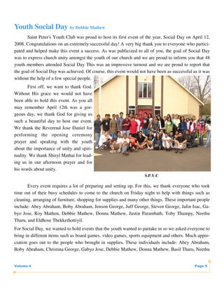 Youth Social Day by Debbie Mathew
       Saint Peter's Youth Club was proud to host its first event of the year, Social Day on April 12,
2008. Congratulations on an extremely successful day! A very big thank you to everyone who partici-
pated and helped make this event a success. As was publicized to all of you, the goal of Social Day
was to express church unity amongst the youth of our church and we are proud to inform you that 48
youth members attended Social Day This was an impressive turnout and we are proud to report that
the goal of Social Day was achieved. Of course, this event would not have been as successful as it was
without the help of a few special people.
        First off, we want to thank God.
Without His grace we would not have
been able to hold this event. As you all
may remember April 12th was a gor-
geous day, we thank God for giving us
such a beautiful day to host our event.
We thank the Reverend Jose Daniel for
performing the opening ceremony
prayer and speaking with the youth
about the importance of unity and spiri-
tuality. We thank Shiryl Mathai for lead-
ing us in our afternoon prayer and for
his words about unity.
                                                                    S.P.Y.C

       Every event requires a lot of preparing and setting up. For this, we thank everyone who took
time out of their busy schedules to come to the church on Friday night to help with things such as
cleaning, arranging of furniture, shopping for supplies and many other things. These important people
include: Abey Abraham, Boby Abraham, Jenson George, Juff George, Steven George, Jafin Isac, Ga-
byo Jose, Roy Mathen, Debbie Mathew, Donna Mathew, Justin Parambath, Toby Thampy, Neethu
Tharu, and Eldhose Thekkethottiyil.
For Social Day, we wanted to hold events that the youth wanted to partake in so we asked everyone to
bring in different items such as board games, video games, sports equipment and others. Much appre-
ciation goes out to the people who brought in supplies. These individuals include: Abey Abraham,
Boby Abraham, Christina George, Gabyo Jose, Debbie Mathew, Donna Mathew, Basil Tharu, Neethu


Volume 4                                                                                      Page 5
 