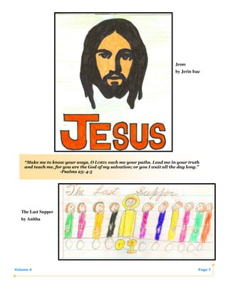 Jesus
                                                                           by Jerin Isac




    “Make me to know your ways, O LORD; each me your paths. Lead me in your truth
    and teach me, for you are the God of my salvation; or you I wait all the day long.”
                    -Psalms 25: 4-5




   The Last Supper
   by Anitha




Volume 4                                                                               Page 7
 