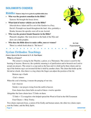 SOLOMON’S CORNER
Riddles Source: http://www.godweb.org/bibleriddles.htm
•    Who was the greatest comedian in the Bible?
       Samson. He brought the house down.
•    What kind of motor vehicles are in the Bible?
      Jehovah drove Adam and Eve out of the Garden in a Fury.
      David's Triumph was heard throughout the land. Also, probably a
      Honda, because the apostles were all in one Accord.
•    Who was the greatest female financier in the Bible?
      Pharaoh's daughter. She went down to the bank of the Nile and
      drew out a little prophet.
•    Who does the Bible direct to make coffee, men or women?                            In the
      There is a whole book about it: "He brews”                                      Footsteps...


Syrian Orthodox Teachings
(Source: Queen of the Sacraments by Fr. K. Mani Rajan)
    What is a Censer?
            The censer is swung by the Thurifer, a priest, or a Thirumeni. The censer is used for the
    burning of incense. However, the symbolic meaning is of purification and to beseech our Lord to
    accept our prayers. The censer is a cup used as the base and it is held up by three chains and on
    top of the bottom cup is an inverted lid that is held by another chain. The chain that holds up the
    lid end at a hook. Also there is a ring where the finger can adjust the position of the lid.
             Bottom cup = Earth
             Coal = sinners
    When the coal is burning, it means the purging of our sins.
             Lid = heaven
             Smoke = our prayers rising from the earth to heaven
             Four chains have three bells on each of them = twelve apostles
    Altogether the fours chains have 72 links on them.
             72 links = 72 evangelists who helped spread the Word of God in the Old Testament
             Four Chains = Holy Trinity.
    Two chains represent Jesus, a union of his Godly and human nature, the other two chains repre-
    sent the Father, and the Holy Spirit.
    Page 8                                                                                      SERAPHIM
 