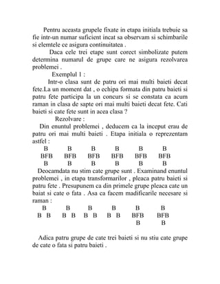 Pentru aceasta grupele fixate in etapa initiala trebuie sa
fie intr-un numar suficient incat sa observam si schimbarile
si elemtele ce asigura continuitatea .
        Daca cele trei etape sunt corect simbolizate putem
determina numarul de grupe care ne asigura rezolvarea
problemei .
         Exemplul 1 :
       Intr-o clasa sunt de patru ori mai multi baieti decat
fete.La un moment dat , o echipa formata din patru baieti si
patru fete participa la un concurs si se constata ca acum
raman in clasa de sapte ori mai multi baieti decat fete. Cati
baieti si cate fete sunt in acea clasa ?
          Rezolvare :
   Din enuntul problemei , deducem ca la inceput erau de
patru ori mai multi baieti . Etapa initiala o reprezentam
astfel :
     B          B         B        B       B         B
    BFB       BFB       BFB      BFB      BFB      BFB
     B          B         B        B       B         B
   Deocamdata nu stim cate grupe sunt . Examinand enuntul
problemei , in etapa transformarilor , pleaca patru baieti si
patru fete . Presupunem ca din primele grupe pleaca cate un
baiat si cate o fata . Asa ca facem madificarile necesare si
raman :
     B         B        B         B       B         B
  B B        B B B B            B B      BFB       BFB
                                          B         B

  Adica patru grupe de cate trei baieti si nu stiu cate grupe
de cate o fata si patru baieti .
 