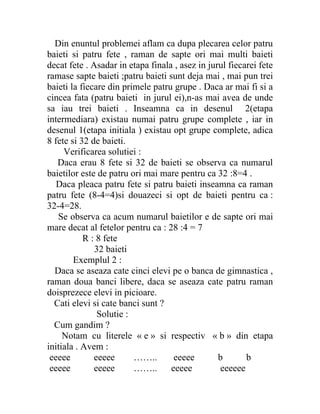 Din enuntul problemei aflam ca dupa plecarea celor patru
baieti si patru fete , raman de sapte ori mai multi baieti
decat fete . Asadar in etapa finala , asez in jurul fiecarei fete
ramase sapte baieti ;patru baieti sunt deja mai , mai pun trei
baieti la fiecare din primele patru grupe . Daca ar mai fi si a
cincea fata (patru baieti in jurul ei),n-as mai avea de unde
sa iau trei baieti . Inseamna ca in desenul 2(etapa
intermediara) existau numai patru grupe complete , iar in
desenul 1(etapa initiala ) existau opt grupe complete, adica
8 fete si 32 de baieti.
     Verificarea solutiei :
   Daca erau 8 fete si 32 de baieti se observa ca numarul
baietilor este de patru ori mai mare pentru ca 32 :8=4 .
   Daca pleaca patru fete si patru baieti inseamna ca raman
patru fete (8-4=4)si douazeci si opt de baieti pentru ca :
32-4=28.
   Se observa ca acum numarul baietilor e de sapte ori mai
mare decat al fetelor pentru ca : 28 :4 = 7
           R : 8 fete
              32 baieti
        Exemplul 2 :
  Daca se aseaza cate cinci elevi pe o banca de gimnastica ,
raman doua banci libere, daca se aseaza cate patru raman
doisprezece elevi in picioare.
  Cati elevi si cate banci sunt ?
               Solutie :
  Cum gandim ?
     Notam cu literele « e » si respectiv « b » din etapa
initiala . Avem :
 eeeee        eeeee      ……..       eeeee        b       b
 eeeee        eeeee      ……..      eeeee          eeeeee
 