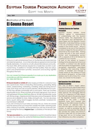 Egyptian tourism promotion authority
                                   E gypt        this       M onth
 May 2009                                                                                                          Issue # 0


Destination of the Month

El Gouna Resort                                                                    Tourism News
                                                                                   Training Courses for Tourism
                                                                                   Personnel
                                                                                   Egyptian Tourism Minister, Zuhair
                                                                                   Garana, signed a memorandum
                                                                                   of understanding with the Spanish
                                                                                   Institute CSHG, the Organisation for
                                                                                   the Education and Development of
                                                                                   Upper Egypt and the Egyptian Tourism
                                                                                   Federation, to develop training courses
                                                                                   in the city of Korkass in Minya for the
                                                                                   workers in the tourism sector. Minya is
                                                                                   considered to be one of the important
                                                                                   locations in Egypt for the recruitment of
                                                                                   personnel to the tourism field. Training
                                                                                   courses will start in the room service,
                                                                                   kitchen and housekeeping sectors,
                                                                                   with a capacity of 20 to 25 trainees for
                                                                                   a period of 3 to 6 months.
El Gouna is a self-contained resort town on the Red Sea with sandy beaches         As part of the Ministry of Tourism’s
and ideal temperature. As an internationally recognized environmentally            strategy for the development of services
friendly destination, it is home to a multi-cultural international community.      in tourism, a contract was also signed
The resort offers all the services required for a hassle-free vacation or per-     with the Austrian TTI Organisation, a well-
manent living. In addition to 14 hotels with their facilities, there are various   recognised organization specialized
sports and entertainment activities, restaurants and exciting nightlife            in designing and executing training
                                                                                   centers, to establish and manage a
throughout the town.
                                                                                   model center for the training of tourist
                                                                                   bus drivers in all aspects. An area of 80
You can connect to El Gouna operator to re-route you to any destination            feddans next to 6th of May City ‘s main
or provide you with the extension number:                                          road, was chosen for the project.
Tel: +2065 354 9702/3/4
                                                                                   bmi launches first A330 Airbus
El Gouna boasts a variety of wide ranging activities for everyone. If you
are a sports lovers, there is windsurfing, kite-boarding, parasailing, fishing
                                                                                   Service in service
                                                                                   bmi, one of Britain’s largest airlines,
safaris, wakeboarding, waterskiing, snorkeling, deep sea diving and fun
                                                                                   launched its first ever wide-bodied Airbus
tubes. Even those who are not sports-oriented, will ultimately find an activ-      A330 service on the Cairo-London route.
ity that they will feel comfortable with in Land sports. There are countless       The service was officially inaugurated by
opportunities for fun, fitness and fresh air for every age group. If you are an    Peter Spencer, the Managing Director
avid golf player, El Gouna Golf Club offers an 18-hole championship course         of bmi, in a ceremony at Cairo Airport.
with driving range, chipping and pitching area and putting greens. Rental          The A330 will cater to the growing needs
services are available for clubs, trolleys and golf carts. You can also enjoy      of the Egyptian business community,
tennis, squash, biking, beach buggies, Go-Karts, paintball, horseback rid-         travelling on the Cairo – London
ing and beach volleyball.                                                          Heathrow route. bmi’s business class
If you are in El Gouna to just relax and enjoy the sun, there are several          offerings on the A330 include Chauffeur
                                                                                   Drive services on selected fares to
beaches all around for your enjoyment, besides the hotels’ swimming pools.
                                                                                   and from the airport in both Cairo and
After a full day of activities, we recommend you visit one of the spa cen-
                                                                                   London, as well as providing fully flat
ters including the famous Angsana Spa, a subsidiary of the Banyan Tree             beds and an onboard chef. The A330 will
Group.                                                                             also provide the world’s best Premium
                                                                                   Economy cabin with 127 cm (50 inches)
 For sea excursions You can rent motorboats or yachts to travel from island        of leg room, 30 cm (12 inches) more
to island. You can enjoy the protected Mahmeya Island located just over            than offered by any other competitor.



   INSIDE
                     El Gouna Resort | Taba Heights A Breathtaking Escape | Mu’izzli-Din Allah Street
                     The Egyptian Post Office Museum | What’s On This Month | Directory


                                                                                                               May . 2009      1
 