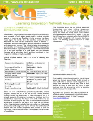 Learning Innovation Network Newsletter
ACADEMIC PROFESSIONAL                                               One possibility would be to provide exemption
                                                                    opportunities from other existing programmes
DEVELOPMENT (APD)                                                   (Waterford, the DIT and University of Ulster) another
                                                                    would be create an award which could combine
The LIN APD subgroup has continued to support the accreditation     modules together to make one PG award. To this end
and validation of the seven agreed level 9 special purpose          the DIT has offered to validate a PG Cert at 30 ECTS
awards in Learning and Teaching. Further progress has been          which could incorporate LIN modules developed
made again this month. Over the last few weeks, Dr. Noel            above. The following proposed structure is under
Fitzpatrick has met with the institutional teams in Athlone IT,     consideration                                       : 
Limerick IT and Blanchardstown IT who are involved in the design
and development process. The following table summarizes the
current status of the awards. The validation of these modules has
been a slower than expected process but a special thanks should
go to all those involved. It is now hoped that the validated
modules will be advertised shortly and then be piloted in their
respective institutes in September 2009.

Special Purpose Awards Level 9 10 ECTS in Learning and
Teaching

 Assessment and Evaluation      WIT (Anne Jordan/Marion 
                                Palmer)
 Learning and Teaching in       Validated AIT  (Nuala 
 Higher Education               Harding)
 MentoringWIT (John Wall/ Sea   WIT (John Wall/ Sean Moran) 
 Engaging in Educational        Validated IT Silgo (Etain Kiely)
                                                                    (see the website for a clearer picture)
 Research Practice
 Formative Assessment and       IT Carlow (Anne Carpenter)          This model is under discussion within the APD sub-
 Feedback                       Validation in Junction with         group, but it would appear to be flexible enough to
                                the DIT                             allow staff either to take an overall programme or to
 Technology Enhanced            LIT (Liam Boyle)                    simply take whichever module they think is most
 Learning                                                           suitable to them at that time. An option to then
                                                                    continue onto the programme within a specified
 Enquiry Based Learning         Validated ITB  (Hugh McCabe)        timeframe would then be possible.
There has been a lot of interest generated by other HEA funded
                                                                    If you have any questions about the development of
projects, namely the NDLR and the IoTi/DIT flexible learning
                                                                    shared academic development programmes please
projects, around the development of these modules as part of a
                                                                    do not hesitate to contact; Dr. Noel Fitzpatrick
shared academic Development programme initiative and the
                                                                    (noel.fitzpatrick@dit.ie).
collaborative processes that have been and continue to be
involved. All three projects are keen to work together to develop
sustainable modules for the sector and have met to discuss          In this issue;
                                                                                                              Page
where the projects can mutually help one another. As the process
                                                                    Academic Professional Development           1
of validation and design has moved forward the combination of       LIN Portal                                  2
awards into one overall programme has become a point of             Recommended Read                            2
discussion. The APD subgroup are currently exploring a number       ‘EYE’ on DIT                                 3
of possibilities.                                                   For your Diary                               6
                                                                    LIN Picks                                    6
                                                                    Quotable Quotes                              7
                                                                    Contact Us                                    7
                                                                    LIN’s believe it or not!                      7
 