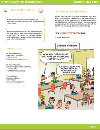 Page 6


     QUOTABLE QUOTES
                                                      LIN’S BELIEVE IT OR NOT!!!!                     Page 6

                                                      Houses had thatched roofs-thick straw-piled high, with
                                                      no wood underneath. It was the only place for animals to
A man's character may be learned from the             get warm, so all the cats and other small animals (mice,
adjectives which he habitually uses in conversation   bugs) lived in the roof When it rained it became slippery
- Mark Twain                                          and sometimes the animals would slip and fall off the
                                                      roof. Hence the saying. It's raining cats and dogs.


A hundred years from now it will not matter what
my bank account was, the sort of house I lived in,    LIN NEWSLETTER EDITOR
or the kind of car I drove...but the world may be
different because I was important in the life of a    Dr. Attracta Brennan,
child – Forest E. Witcraft




CONTACT US

Dr. Attracta Brennan,
LIN Project Coordinator,
T: 091-742150,                                                                                        Page 7
E: Attracta.brennan@gmit.ie


Dr. Noel Fitzpatrick,
LIN Learning Development Officer,
T: 01-4027882,
E: Noel.Fitzpatrick@dit.ie


Yvonne Healy,
LIN Administrator,
T: 01-742154
E: yvonne.healy@gmit.ie




                                                                                                             Page 7




                                                                                                      Page 7
 