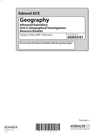 Edexcel GCE
                         Geography
                         Advanced Subsidiary
                         Unit 2: Geographical Investigations
                         Resource Booklet
                         Tuesday 19 May 2009 – Afternoon                      Paper Reference

                                                                              6GE02/01
                         Do not return the Resource Booklet with the question paper




                                                                                                Turn over


M34485A
©2009 Edexcel Limited.

1/1/1/1
                                          *M34485A*
 